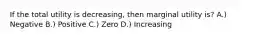 If the total utility is decreasing, then marginal utility is? A.) Negative B.) Positive C.) Zero D.) Increasing
