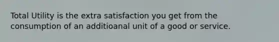 Total Utility is the extra satisfaction you get from the consumption of an additioanal unit of a good or service.