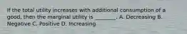 If the total utility increases with additional consumption of a good, then the marginal utility is ________. A. Decreasing B. Negative C. Positive D. Increasing