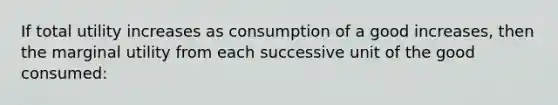 If total utility increases as consumption of a good increases, then the marginal utility from each successive unit of the good consumed: