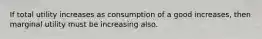 If total utility increases as consumption of a good increases, then marginal utility must be increasing also.