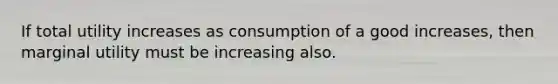 If total utility increases as consumption of a good increases, then marginal utility must be increasing also.