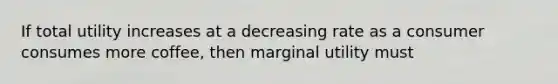 If total utility increases at a decreasing rate as a consumer consumes more coffee, then marginal utility must