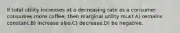 If total utility increases at a decreasing rate as a consumer consumes more coffee, then marginal utility must A) remains constant.B) increase also.C) decrease.D) be negative.