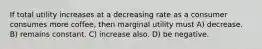 If total utility increases at a decreasing rate as a consumer consumes more coffee, then marginal utility must A) decrease. B) remains constant. C) increase also. D) be negative.