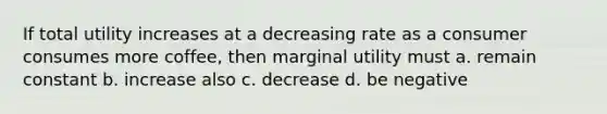 If total utility increases at a decreasing rate as a consumer consumes more coffee, then marginal utility must a. remain constant b. increase also c. decrease d. be negative