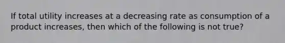 If total utility increases at a decreasing rate as consumption of a product increases, then which of the following is not true?