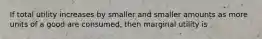 If total utility increases by smaller and smaller amounts as more units of a good are consumed, then marginal utility is