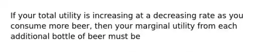 If your total utility is increasing at a decreasing rate as you consume more beer, then your marginal utility from each additional bottle of beer must be