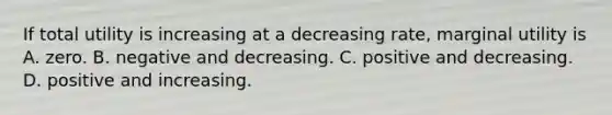 If total utility is increasing at a decreasing​ rate, marginal utility is A. zero. B. negative and decreasing. C. positive and decreasing. D. positive and increasing.