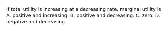 If total utility is increasing at a decreasing​ rate, marginal utility is A. positive and increasing. B. positive and decreasing. C. zero. D. negative and decreasing.