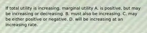 If total utility is increasing, marginal utility A. is positive, but may be increasing or decreasing. B. must also be increasing. C. may be either positive or negative. D. will be increasing at an increasing rate.