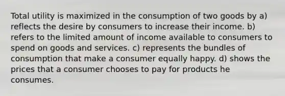 Total utility is maximized in the consumption of two goods by a) reflects the desire by consumers to increase their income. b) refers to the limited amount of income available to consumers to spend on goods and services. c) represents the bundles of consumption that make a consumer equally happy. d) shows the prices that a consumer chooses to pay for products he consumes.