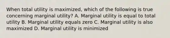 When total utility is maximized, which of the following is true concerning marginal utility? A. Marginal utility is equal to total utility B. Marginal utility equals zero C. Marginal utility is also maximized D. Marginal utility is minimized