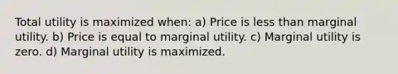 Total utility is maximized when: a) Price is less than marginal utility. b) Price is equal to marginal utility. c) Marginal utility is zero. d) Marginal utility is maximized.