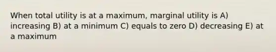 When total utility is at a maximum, marginal utility is A) increasing B) at a minimum C) equals to zero D) decreasing E) at a maximum