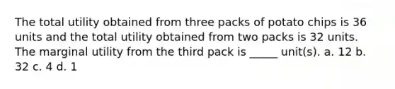 The total utility obtained from three packs of potato chips is 36 units and the total utility obtained from two packs is 32 units. The marginal utility from the third pack is​ _____ unit(s). a. 12 b. 32 c. 4 d. 1