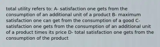 total utility refers to: A- satisfaction one gets from the consumption of an additional unit of a product B- maximum satisfaction one can get from the consumption of a good C-satisfaction one gets from the consumption of an additional unit of a product times its price D- total satisfaction one gets from the consumption of the product