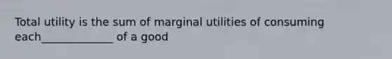 Total utility is the sum of marginal utilities of consuming each_____________ of a good