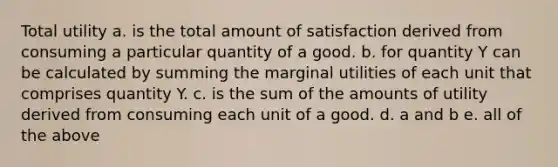 Total utility a. is the total amount of satisfaction derived from consuming a particular quantity of a good. b. for quantity Y can be calculated by summing the marginal utilities of each unit that comprises quantity Y. c. is the sum of the amounts of utility derived from consuming each unit of a good. d. a and b e. all of the above