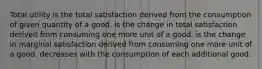 Total utility is the total satisfaction derived from the consumption of given quantity of a good. is the change in total satisfaction derived from consuming one more unit of a good. is the change in marginal satisfaction derived from consuming one more unit of a good. decreases with the consumption of each additional good.