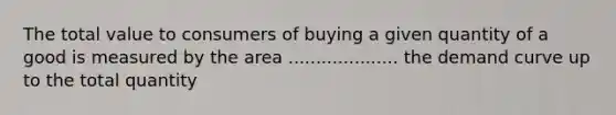 The total value to consumers of buying a given quantity of a good is measured by the area .................... the demand curve up to the total quantity