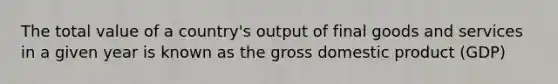 The total value of a country's output of final goods and services in a given year is known as the gross domestic product (GDP)