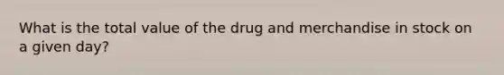 What is the total value of the drug and merchandise in stock on a given day?