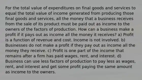 For the total value of expenditures on final goods and services to equal the total value of income generated from producing those final goods and services, all the money that a business receives from the sale of its product must be paid out as income to the owners of the factors of production. How can a business make a profit if it pays out as income all the money it receives? a) Profit is a function of revenue and cost. Income is not involved. b) Businesses do not make a profit if they pay out as income all the money they receive. c) Profit is one part of the income that remains after a firm has paid wages, rent, and interest. d) Business can use less factors of production to pay less as wages, rent, and interest and get some profit paying the same amount as income to the owners.