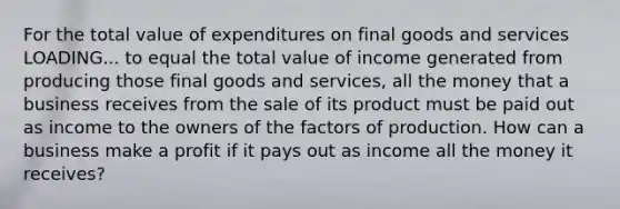 For the total value of expenditures on final goods and services LOADING... to equal the total value of income generated from producing those final goods and​ services, all the money that a business receives from the sale of its product must be paid out as income to the owners of the factors of production. How can a business make a profit if it pays out as income all the money it​ receives?