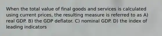 When the total value of final goods and services is calculated using current prices, the resulting measure is referred to as A) real GDP. B) the GDP deflator. C) nominal GDP. D) the index of leading indicators