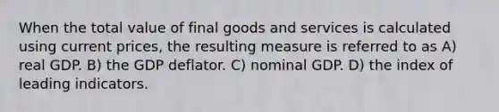 When the total value of final goods and services is calculated using current prices, the resulting measure is referred to as A) real GDP. B) the GDP deflator. C) nominal GDP. D) the index of leading indicators.