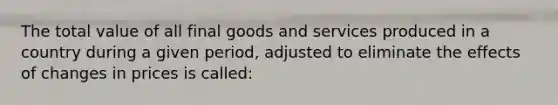 The total value of all final goods and services produced in a country during a given period, adjusted to eliminate the effects of changes in prices is called: