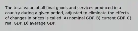 The total value of all final goods and services produced in a country during a given period, adjusted to eliminate the effects of changes in prices is called: A) nominal GDP. B) current GDP. C) real GDP. D) average GDP.