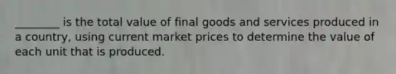 ________ is the total value of final goods and services produced in a​ country, using current market prices to determine the value of each unit that is produced.