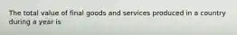 The total value of final goods and services produced in a country during a year is
