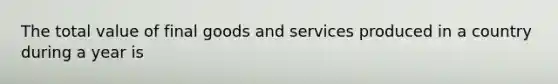 The total value of final goods and services produced in a country during a year is