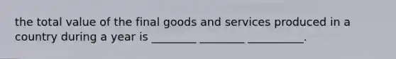 the total value of the final goods and services produced in a country during a year is ________ ________ __________.