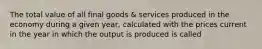 The total value of all final goods & services produced in the economy during a given year, calculated with the prices current in the year in which the output is produced is called