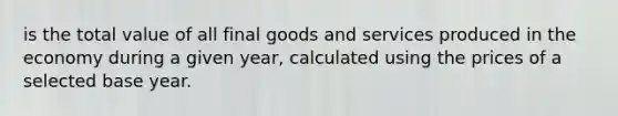 is the total value of all final goods and services produced in the economy during a given year, calculated using the prices of a selected base year.