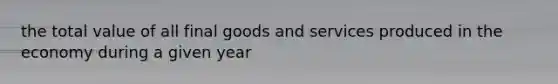 the total value of all final goods and services produced in the economy during a given year