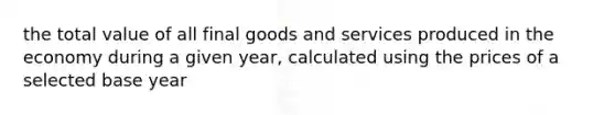 the total value of all final goods and services produced in the economy during a given year, calculated using the prices of a selected base year