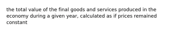 the total value of the final goods and services produced in the economy during a given year, calculated as if prices remained constant