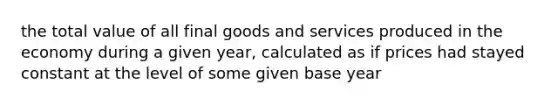 the total value of all final goods and services produced in the economy during a given year, calculated as if prices had stayed constant at the level of some given base year