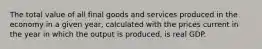 The total value of all final goods and services produced in the economy in a given year, calculated with the prices current in the year in which the output is produced, is real GDP.