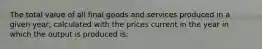 The total value of all final goods and services produced in a given year, calculated with the prices current in the year in which the output is produced is: