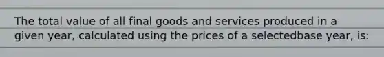 The total value of all final goods and services produced in a given year, calculated using the prices of a selectedbase year, is: