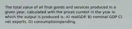 The total value of all final goods and services produced in a given year, calculated with the prices current in the year in which the output is produced is: A) realGDP. B) nominal GDP C) net exports. D) consumptionspending.