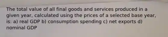 The total value of all final goods and services produced in a given year, calculated using the prices of a selected base year, is: a) real GDP b) consumption spending c) net exports d) nominal GDP