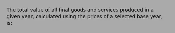 The total value of all final goods and services produced in a given year, calculated using the prices of a selected base year, is: